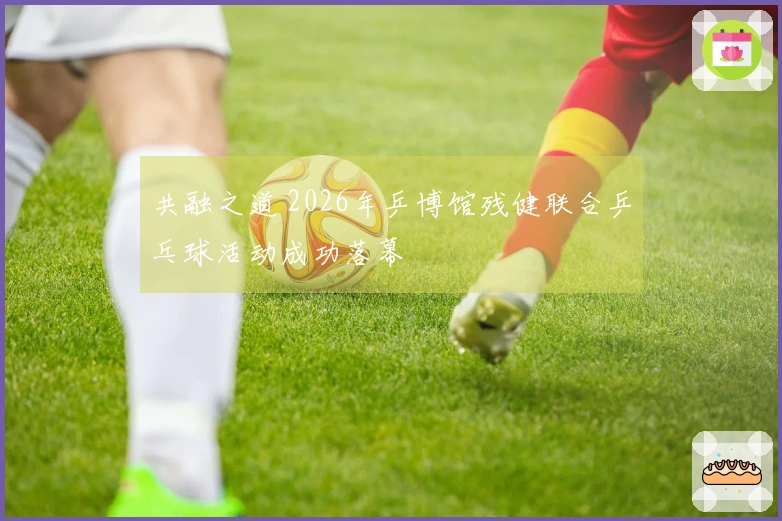 共融之道 2026年乒博馆残健联合乒乓球活动成功落幕