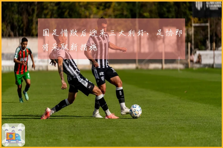 国足惜败后迎来三大利好，足协即将采取新措施