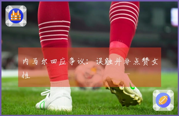 内马尔回应争议：误触并非点赞女性